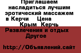 Приглашаем насладиться лучшим эротический массажем в Керчи! › Цена ­ 1 350 - Крым, Керчь Развлечения и отдых » Другое   